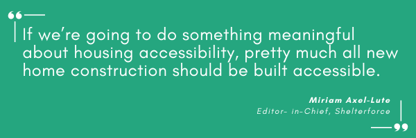 “If we’re going to do something meaningful about housing accessibility, pretty much all new home construction should be built accessible.” Miriam Axel-Lute, Editor- in-Chief, Shelterforce