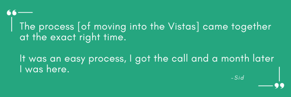 Green background. Quote: The process of moving into the Vistas came together at the exact right time. It was an easy process, I got the call and a month later I was here. Sid